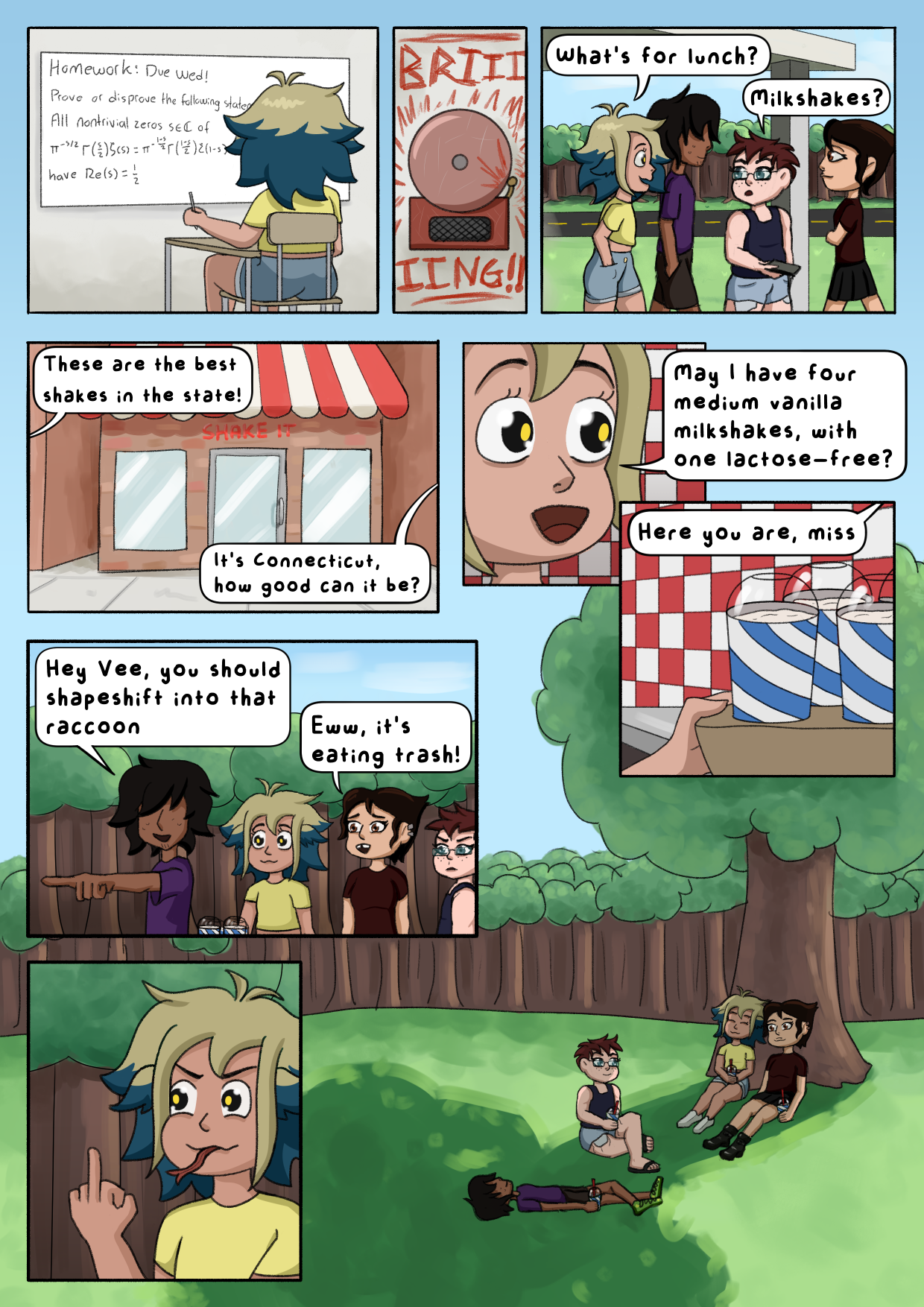 Digital multipanel comic. Human  Vee is sitting in class looking at a whiteboard with "Homework: Due Wed! Prove or disprove the following statement:" followed by the Reimann Hypothesis written on it. The bell rings and Vee walks outside with her Cabin 7 friends. Vee asks "What's for lunch?" and the kid with glasses from Cabin 7 replies "Milkshakes?". They arrive at a milkshake store. Two unknown speakers say "These are the best shakes in the state!", "It's Connecticut, how good can it be?". Inside, Vee asks "May I have four medium vanilla milkshakes, with one lactose-free?". An unknown speaker hands her four milkshakes and says "Here you are, miss.". Outside, the long-haired Cabin 7 kid says "Hey Vee, you should shapeshift into that raccoon" and Masha says "Eww, it's eating trash!". Vee sticks out a forked tongue and shows her middle finger to the kid. The panels are followed by a wide shot of all four kids hanging out under a tree on a bright day with Vee resting her head on Masha's shoulder.